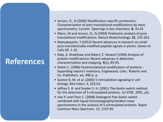 • Jensen, O., N (2004) Modification-specific proteomics:
Characterization of post-translational modifications by mass
spectrometry. Current Openings in bio-chemistry. 8, 33-41
• Mann, M and Jensen, O., N (2003) Proteomic analysis of post-
translational modifications. Nature Biotechnology. 21, 255-261.
• Matsubayashi, Y (2012) Recent advances in research on small
post-translationally modified peptide signals in plants. Genes to
Cells 17, 1-10.
• Ralp, A. Bradshaw and Albert, E. Stewart (1994) Analysis of
protein modifications: Recent advances in detection,
characterization and mapping. 5(1), 85-93.
• Walsh C. (2006) Posttranslational modification of proteins :
Expanding nature's inventory. Englewood, Colo.: Roberts and
Co. Publishers. xxi, 490 p. p.
• Gaston B. M. et al. (2003) S-nitrosylation signaling in cell
biology. Mol Interv. 3, 253-63.
• Jaffrey S. R. and Snyder S. H. (2001) The biotin switch method
for the detection of S-nitrosylated proteins. Sci STKE. 2001, pl1.
• Han P. and Chen C. (2008) Detergent-free biotin switch
combined with liquid chromatography/tandem mass
spectrometry in the analysis of S-nitrosylated proteins. Rapid
Commun Mass Spectrom. 22, 1137-45.
References
 