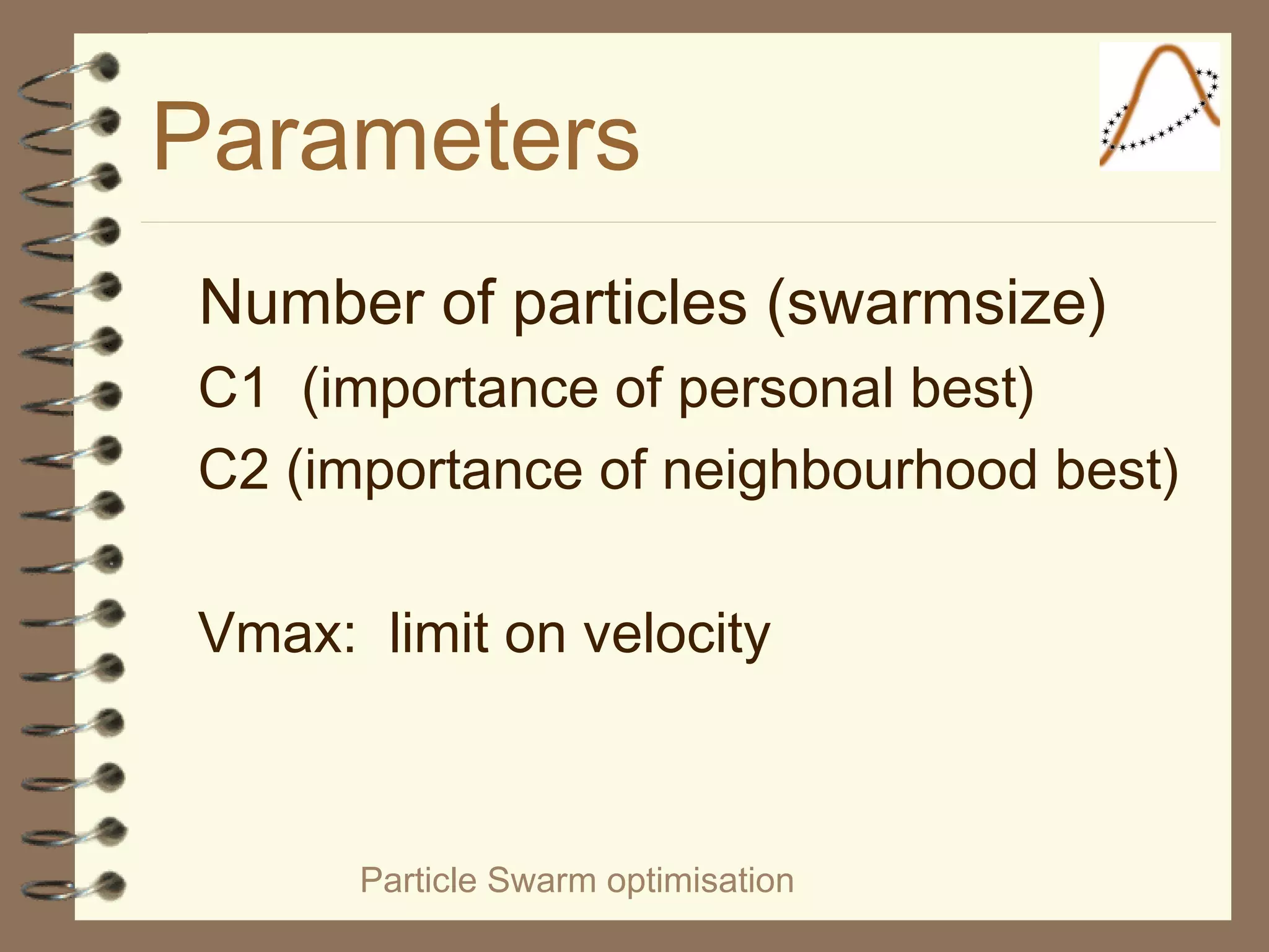 Particle Swarm optimisation
Parameters
Number of particles (swarmsize)
C1 (importance of personal best)
C2 (importance of neighbourhood best)
Vmax: limit on velocity
 