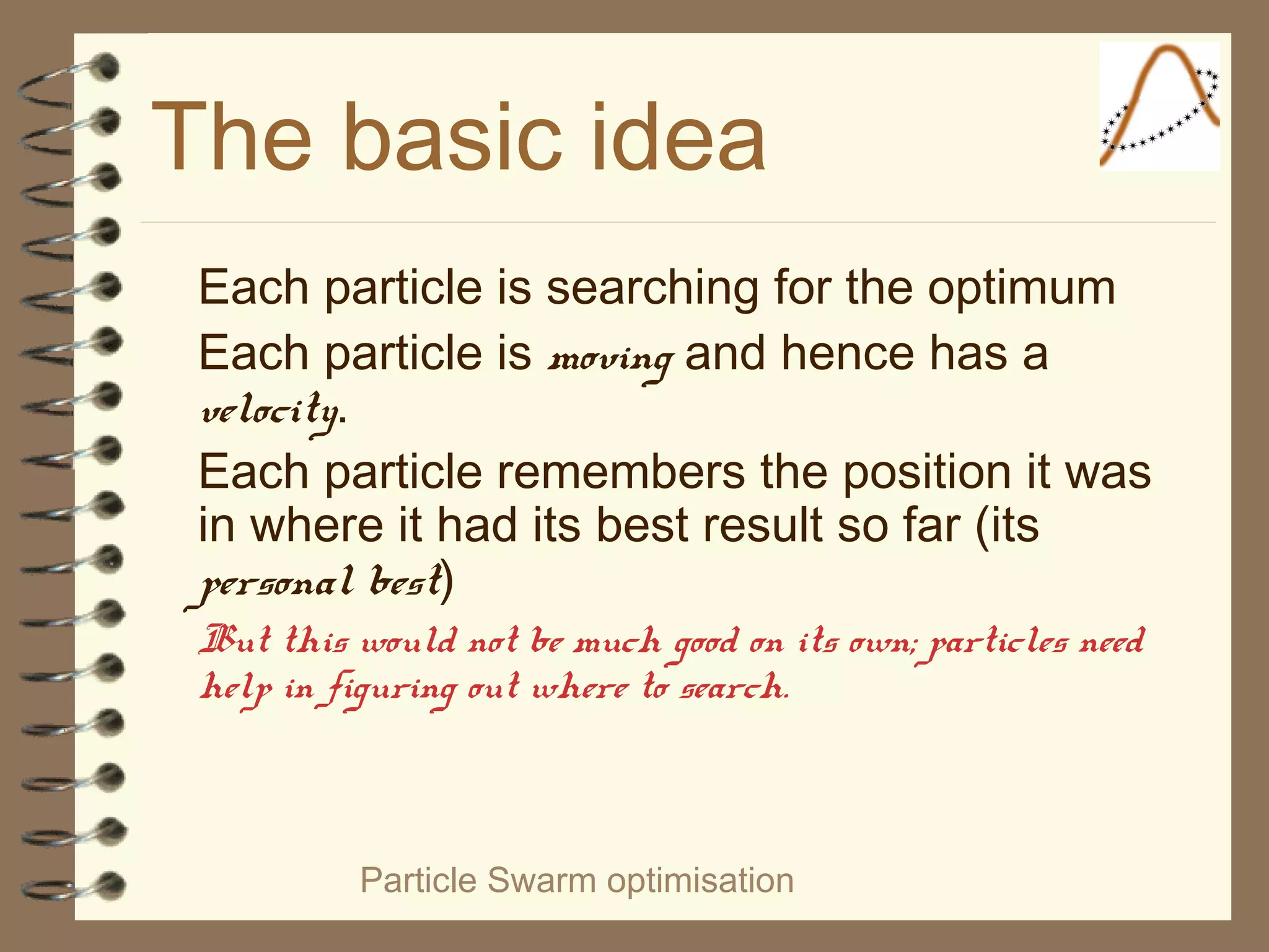 Particle Swarm optimisation
The basic idea
Each particle is searching for the optimum
Each particle is moving and hence has a
velocity.
Each particle remembers the position it was
in where it had its best result so far (its
personal best)
But this would not be much good on its own; particles need
help in figuring out where to search.
 