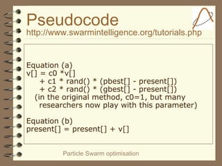 Particle Swarm optimisation
Pseudocode
http://www.swarmintelligence.org/tutorials.php
Equation (a)
v[] = c0 *v[]
+ c1 * rand() * (pbest[] - present[])
+ c2 * rand() * (gbest[] - present[])
(in the original method, c0=1, but many
researchers now play with this parameter)
Equation (b)
present[] = present[] + v[]
 