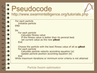 Particle Swarm optimisation
Pseudocode
http://www.swarmintelligence.org/tutorials.php
For each particle
Initialize particle
END
Do
For each particle
Calculate fitness value
If the fitness value is better than its peronal best
set current value as the new pBest
End
Choose the particle with the best fitness value of all as gBest
For each particle
Calculate particle velocity according equation (a)
Update particle position according equation (b)
End
While maximum iterations or minimum error criteria is not attained
 