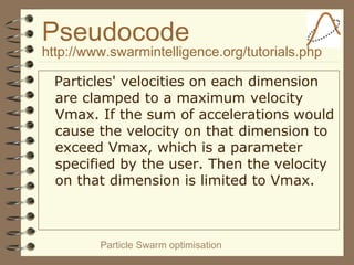 Particle Swarm optimisation
Pseudocode
http://www.swarmintelligence.org/tutorials.php
Particles' velocities on each dimension
are clamped to a maximum velocity
Vmax. If the sum of accelerations would
cause the velocity on that dimension to
exceed Vmax, which is a parameter
specified by the user. Then the velocity
on that dimension is limited to Vmax.
 