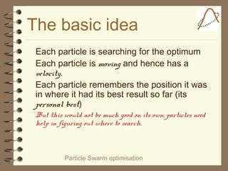 Particle Swarm optimisation
The basic idea
Each particle is searching for the optimum
Each particle is moving and hence has a
velocity.
Each particle remembers the position it was
in where it had its best result so far (its
personal best)
But this would not be much good on its own; particles need
help in figuring out where to search.
 