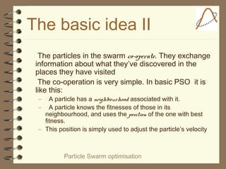 Particle Swarm optimisation
The basic idea II
The particles in the swarm co-operate. They exchange
information about what they’ve discovered in the
places they have visited
The co-operation is very simple. In basic PSO it is
like this:
– A particle has a neighbourhood associated with it.
– A particle knows the fitnesses of those in its
neighbourhood, and uses the position of the one with best
fitness.
– This position is simply used to adjust the particle’s velocity
 