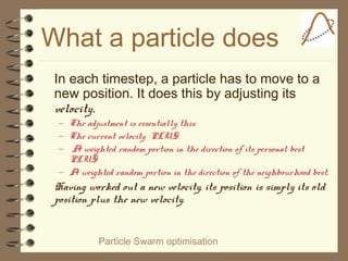 Particle Swarm optimisation
What a particle does
In each timestep, a particle has to move to a
new position. It does this by adjusting its
velocity.
– The adjustment is essentially this:
– The current velocity PLUS
– A weighted random portion in the direction of its personal best
PLUS
– A weighted random portion in the direction of the neighbourhood best.
Having worked out a new velocity, its position is simply its old
position plus the new velocity.
 