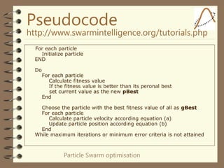 Particle Swarm optimisation
Pseudocode
http://www.swarmintelligence.org/tutorials.php
For each particle
Initialize particle
END
Do
For each particle
Calculate fitness value
If the fitness value is better than its peronal best
set current value as the new pBest
End
Choose the particle with the best fitness value of all as gBest
For each particle
Calculate particle velocity according equation (a)
Update particle position according equation (b)
End
While maximum iterations or minimum error criteria is not attained
 
