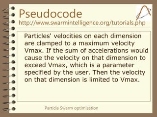Particle Swarm optimisation
Pseudocode
http://www.swarmintelligence.org/tutorials.php
Particles' velocities on each dimension
are clamped to a maximum velocity
Vmax. If the sum of accelerations would
cause the velocity on that dimension to
exceed Vmax, which is a parameter
specified by the user. Then the velocity
on that dimension is limited to Vmax.
 