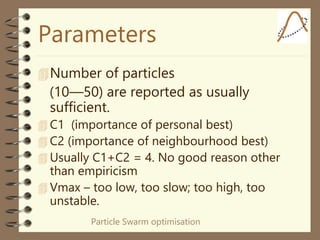 Particle Swarm optimisation
Parameters
Number of particles
(10—50) are reported as usually
sufficient.
 C1 (importance of personal best)
 C2 (importance of neighbourhood best)
 Usually C1+C2 = 4. No good reason other
than empiricism
 Vmax – too low, too slow; too high, too
unstable.
 