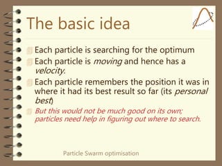 Particle Swarm optimisation
The basic idea
 Each particle is searching for the optimum
 Each particle is moving and hence has a
velocity.
 Each particle remembers the position it was in
where it had its best result so far (its personal
best)
 But this would not be much good on its own;
particles need help in figuring out where to search.
 