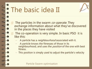 Particle Swarm optimisation
The basic idea II
 The particles in the swarm co-operate. They
exchange information about what they’ve discovered
in the places they have visited
 The co-operation is very simple. In basic PSO it is
like this:
– A particle has a neighbourhood associated with it.
– A particle knows the fitnesses of those in its
neighbourhood, and uses the position of the one with best
fitness.
– This position is simply used to adjust the particle’s velocity
 