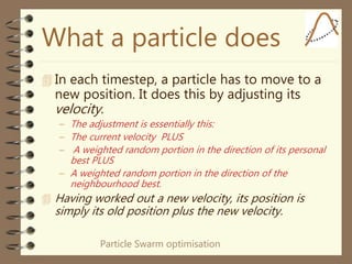 Particle Swarm optimisation
What a particle does
 In each timestep, a particle has to move to a
new position. It does this by adjusting its
velocity.
– The adjustment is essentially this:
– The current velocity PLUS
– A weighted random portion in the direction of its personal
best PLUS
– A weighted random portion in the direction of the
neighbourhood best.
 Having worked out a new velocity, its position is
simply its old position plus the new velocity.
 