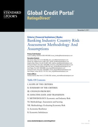 November 9, 2011



Criteria | Financial Institutions | Banks:
Banking Industry Country Risk
Assessment Methodology And
Assumptions
Primary Credit Analyst:
Louise Lundberg, Stockholm (46) 8-440-5938; louise_lundberg@standardandpoors.com
Secondary Contacts:
Devi Aurora, New York (1) 212-438-3055; devi_aurora@standardandpoors.com
Sharad Jain, Melbourne (61) 3-9631-2077; sharad_jain@standardandpoors.com
Angelica Bala, Mexico City (52) 55-5081-4405; angelica_bala@standardandpoors.com
Emmanuel Volland, Paris (33) 1-4420-6696; emmanuel_volland@standardandpoors.com
Harm Semder, Frankfurt (49) 69-33-999-158; harm_semder@standardandpoors.com
Scott Bugie, Paris (33)1-4420-6680; scott_bugie@standardandpoors.com
Arnaud De Toytot, Paris (33) 1-4420-6692; arnaud_detoytot@standardandpoors.com
Hans Wright, London (44) 20 7176 7015; hans_wright@standardandpoors.com
Criteria Officer:
Vandana Sharma, New York (1) 212-438-2250; vandana_sharma@standardandpoors.com


Table Of Contents
I. SCOPE OF THE CRITERIA
II. SUMMARY OF THE CRITERIA
III. CHANGES FROM RFC
IV. EFFECTIVE DATE AND TRANSITION
V. METHODOLOGY: Economic and Industry Risk
VI. Methodology: Assessment and Scoring
VII. Methodology: Evaluating Economic Risk
A. Economic Resilience
B. Economic Imbalances



www.standardandpoors.com/ratingsdirect                                                                 1
                                                                                       910534 | 300000796
 
