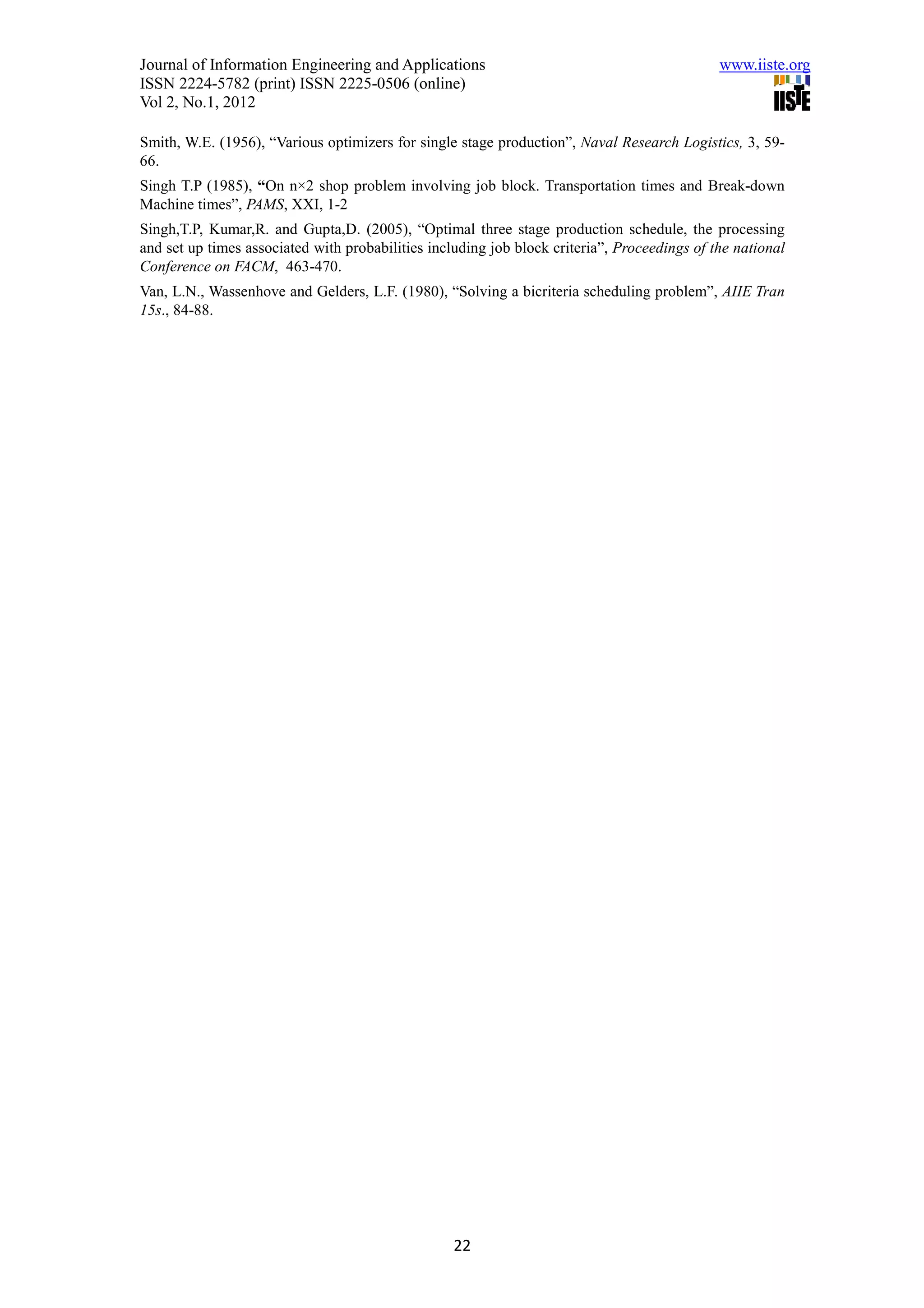 Journal of Information Engineering and Applications                                           www.iiste.org
ISSN 2224-5782 (print) ISSN 2225-0506 (online)
Vol 2, No.1, 2012

Smith, W.E. (1956), “Various optimizers for single stage production”, Naval Research Logistics, 3, 59-
66.
Singh T.P (1985), “On n×2 shop problem involving job block. Transportation times and Break-down
Machine times”, PAMS, XXI, 1-2
Singh,T.P, Kumar,R. and Gupta,D. (2005), “Optimal three stage production schedule, the processing
and set up times associated with probabilities including job block criteria”, Proceedings of the national
Conference on FACM, 463-470.
Van, L.N., Wassenhove and Gelders, L.F. (1980), “Solving a bicriteria scheduling problem”, AIIE Tran
15s., 84-88.




                                                   22
 
