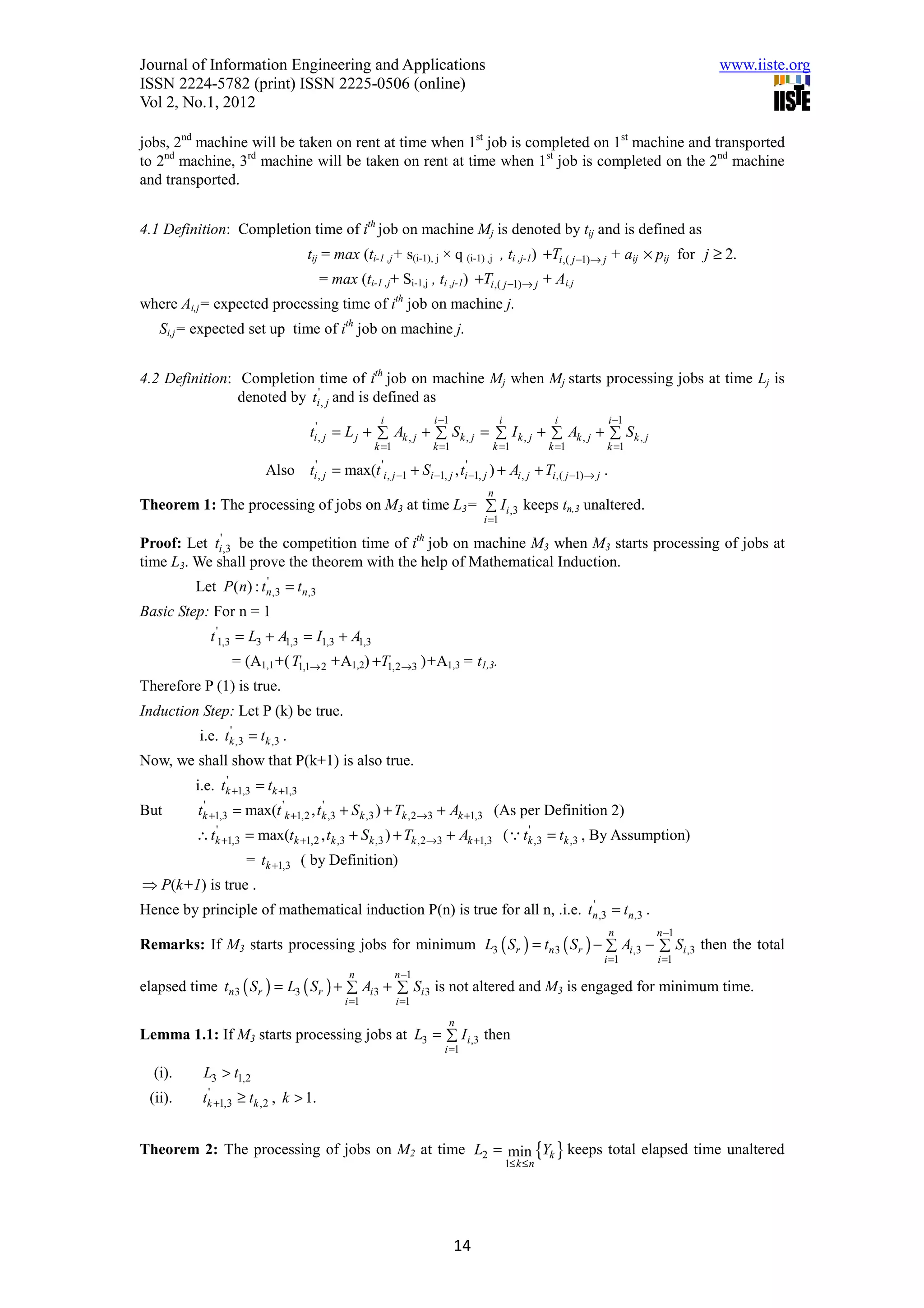 Journal of Information Engineering and Applications                                                                                            www.iiste.org
ISSN 2224-5782 (print) ISSN 2225-0506 (online)
Vol 2, No.1, 2012

jobs, 2nd machine will be taken on rent at time when 1st job is completed on 1st machine and transported
to 2nd machine, 3rd machine will be taken on rent at time when 1st job is completed on the 2nd machine
and transported.


4.1 Definition: Completion time of ith job on machine Mj is denoted by tij and is defined as
                                  tij = max (ti-1 ,j+ s(i-1), j × q (i-1) ,j , ti ,j-1) +Ti ,( j −1)→ j + aij × pij for j ≥ 2.
                                      = max (ti-1 ,j+ Si-1,j , ti ,j-1) +Ti ,( j −1)→ j + Ai.j
where Ai,j= expected processing time of ith job on machine j.
   Si,j= expected set up time of ith job on machine j.


4.2 Definition: Completion time of ith job on machine Mj when Mj starts processing jobs at time Lj is
                denoted by ti' , j and is defined as
                                                        i                  i −1                 i               i                i −1
                                  ti' , j = L j + ∑ Ak , j + ∑ Sk , j = ∑ I k , j + ∑ Ak , j + ∑ Sk , j
                                                       k =1                k =1            k =1                k =1          k =1

                         Also     ti' , j   =   max(t 'i , j −1      + Si −1, j , ti' −1, j ) +      Ai , j + Ti ,( j −1)→ j .
                                                                                          n
Theorem 1: The processing of jobs on M3 at time L3= ∑ Ii ,3 keeps tn,3 unaltered.
                                                                                         i =1

Proof: Let   ti',3                                                    th
               be the competition time of i job on machine M3 when M3 starts processing of jobs at
time L3. We shall prove the theorem with the help of Mathematical Induction.
         Let P(n) : tn,3 = tn,3
                     '

Basic Step: For n = 1
            t '1,3 = L3 + A1,3 = I1,3 + A1,3
                 = (A1,1+( T1,1→ 2 +A1,2) +T1,2→3 )+A1,3 = t1,3.
Therefore P (1) is true.
Induction Step: Let P (k) be true.
          i.e. tk ,3 = tk ,3 .
                '

Now, we shall show that P(k+1) is also true.
         i.e. tk +1,3 = tk +1,3
               '

But       tk +1,3 = max(t 'k +1,2 , tk ,3 + Sk ,3 ) + Tk ,2→3 + Ak +1,3 (As per Definition 2)
           '                         '

         ∴ tk +1,3 = max(tk +1,2 , tk ,3 + Sk ,3 ) + Tk ,2→3 + Ak +1,3 (Q tk ,3 = tk ,3 , By Assumption)
            '                                                              '

                     = tk +1,3 ( by Definition)
⇒ P(k+1) is true .
Hence by principle of mathematical induction P(n) is true for all n, .i.e. tn ,3 = tn,3 .
                                                                            '

                                                                                                                                 n      n −1
Remarks: If M3 starts processing jobs for minimum L3 ( Sr ) = tn 3 ( Sr ) − ∑ Ai ,3 − ∑ Si ,3 then the total
                                                                                                                             i =1       i =1
                                                 n            n −1
elapsed time tn 3 ( Sr ) = L3 ( Sr ) + ∑ Ai 3 + ∑ Si 3 is not altered and M3 is engaged for minimum time.
                                                i =1          i =1
                                                                                  n
Lemma 1.1: If M3 starts processing jobs at L3 = ∑ I i ,3 then
                                                                              i =1

  (i).     L3 > t1,2
 (ii).    tk +1,3 ≥ tk ,2 , k > 1.
           '




Theorem 2: The processing of jobs on M2 at time L2 = min {Yk } keeps total elapsed time unaltered
                                                                                                    1≤ k ≤ n




                                                                                  14
 