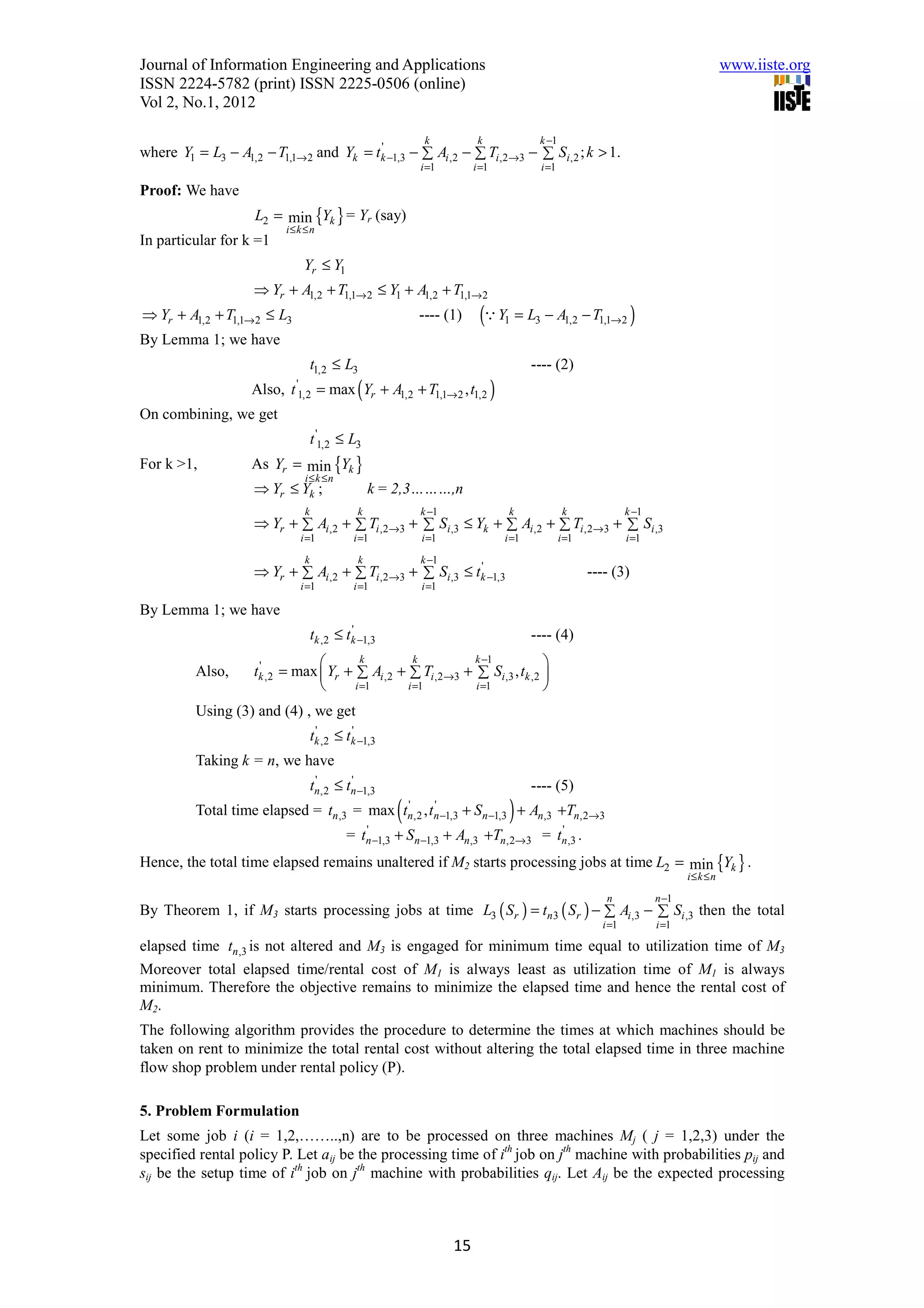 Journal of Information Engineering and Applications                                                                                                  www.iiste.org
ISSN 2224-5782 (print) ISSN 2225-0506 (online)
Vol 2, No.1, 2012

                                                                     k             k                 k −1
where Y1 = L3 − A1,2 − T1,1→ 2 and Yk = tk −1,3 − ∑ Ai ,2 − ∑ Ti ,2→3 − ∑ Si ,2 ; k > 1.
                                         '
                                                                    i =1          i =1               i =1

Proof: We have
                    L2 = min {Yk } = Yr (say)
                         i≤ k ≤ n
In particular for k =1
                               Yr ≤ Y1
                    ⇒ Yr + A1,2 + T1,1→ 2 ≤ Y1 + A1,2 + T1,1→ 2
⇒ Yr + A1,2 + T1,1→ 2 ≤ L3                                          ---- (1)       (Q Y1 = L3 − A1,2 − T1,1→2 )
By Lemma 1; we have
                                    t1,2 ≤ L3                                                       ---- (2)
                    Also,   t '1,2              (
                                     = max Yr + A1,2 + T1,1→ 2 , t1,2                    )
On combining, we get
                                    t '1,2 ≤ L3
For k >1,           As Yr = min {Yk }
                            i≤k ≤n
                    ⇒ Yr ≤ Yk ;       k = 2,3………,n
                                k               k                   k −1                      k              k              k −1
                    ⇒ Yr + ∑ Ai ,2 + ∑ Ti ,2→3 + ∑ Si ,3 ≤ Yk + ∑ Ai ,2 + ∑ Ti ,2→3 + ∑ Si ,3
                              i =1            i =1                  i =1                     i =1           i =1            i =1

                                k               k                   k −1
                    ⇒ Yr + ∑ Ai ,2 + ∑ Ti ,2→3 + ∑ Si ,3 ≤ tk −1,3
                                                            '
                                                                                                                   ---- (3)
                              i =1            i =1                  i =1

By Lemma 1; we have
                                    tk ,2 ≤ tk −1,3
                                             '
                                                                                                    ---- (4)
                                        k         k         k −1            
          Also,     tk ,2 = max  Yr + ∑ Ai ,2 + ∑ Ti ,2→3 + ∑ Si ,3 , tk ,2 
                     '
                                      i =1      i =1        i =1            
          Using (3) and (4) , we get
                                    tk ,2 ≤ tk −1,3
                                     '       '

          Taking k = n, we have
                                    tn,2 ≤ tn −1,3
                                     '      '
                                                                                                    ---- (5)
          Total time elapsed = tn ,3 = max                  (    '      '
                                                                tn,2 , tn −1,3                )
                                                                                 + Sn −1,3 + An,3 +Tn,2→3
                                            =      '
                                                  tn −1,3   + Sn −1,3 + An,3 +Tn,2→3 = tn ,3 .
                                                                                        '


Hence, the total time elapsed remains unaltered if M2 starts processing jobs at time L2 = min {Yk } .
                                                                                                                                          i≤ k ≤ n

                                                                                                                      n            n −1
By Theorem 1, if M3 starts processing jobs at time L3 ( Sr ) = tn 3 ( Sr ) − ∑ Ai ,3 − ∑ Si ,3 then the total
                                                                                                                     i =1          i =1

elapsed time tn ,3 is not altered and M3 is engaged for minimum time equal to utilization time of M3
Moreover total elapsed time/rental cost of M1 is always least as utilization time of M1 is always
minimum. Therefore the objective remains to minimize the elapsed time and hence the rental cost of
M2.
The following algorithm provides the procedure to determine the times at which machines should be
taken on rent to minimize the total rental cost without altering the total elapsed time in three machine
flow shop problem under rental policy (P).

5. Problem Formulation
Let some job i (i = 1,2,……..,n) are to be processed on three machines Mj ( j = 1,2,3) under the
specified rental policy P. Let aij be the processing time of ith job on jth machine with probabilities pij and
sij be the setup time of ith job on jth machine with probabilities qij. Let Aij be the expected processing



                                                                            15
 
