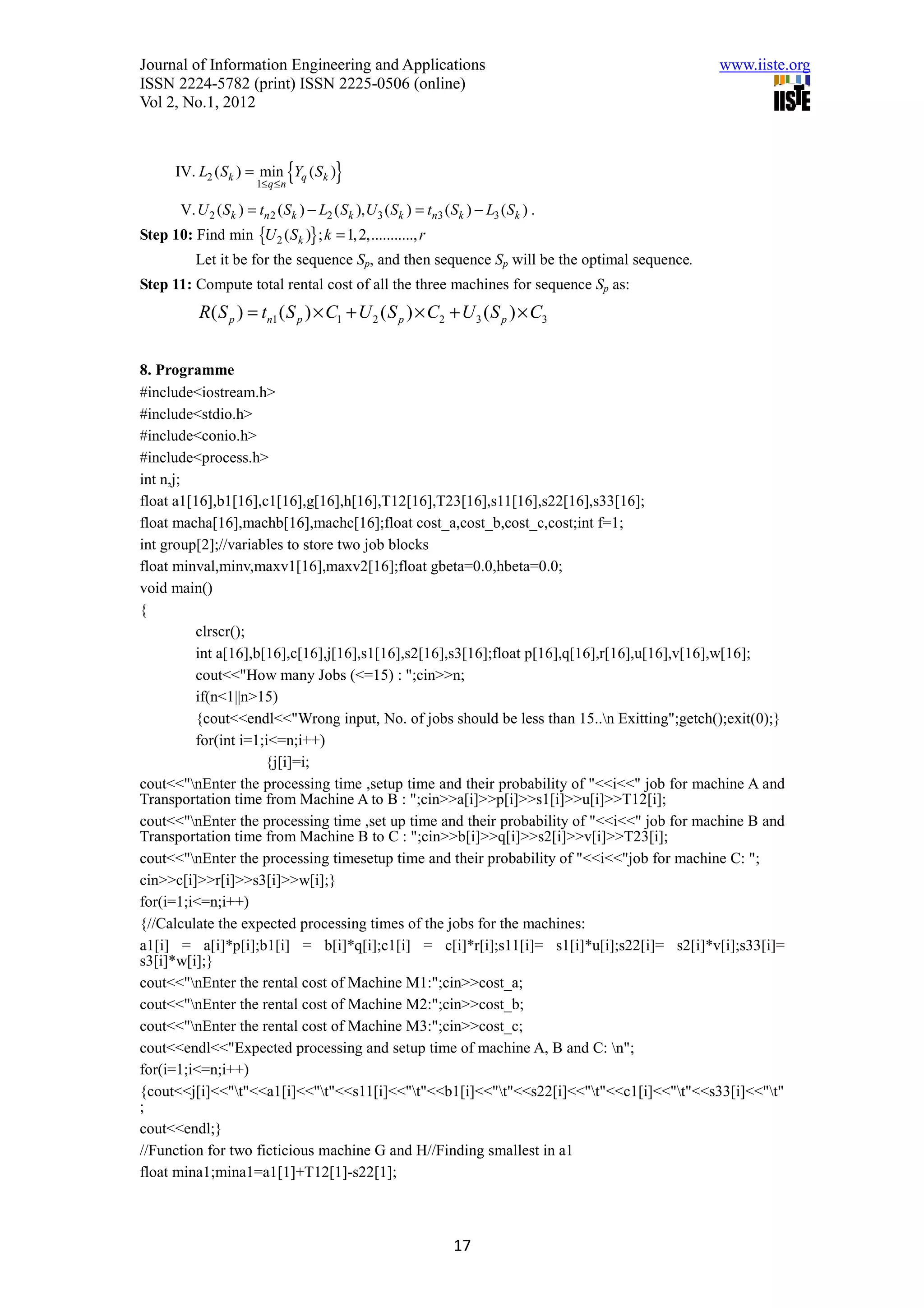 Journal of Information Engineering and Applications                                            www.iiste.org
ISSN 2224-5782 (print) ISSN 2225-0506 (online)
Vol 2, No.1, 2012



      IV. L2 ( Sk ) = min Yq ( Sk )
                        1≤ q ≤ n
                                   {      }
        V. U 2 ( Sk ) = tn 2 ( Sk ) − L2 ( Sk ), U 3 ( Sk ) = tn3 ( Sk ) − L3 ( Sk ) .
Step 10: Find min {U 2 ( Sk )} ; k = 1, 2,..........., r
           Let it be for the sequence Sp, and then sequence Sp will be the optimal sequence.
Step 11: Compute total rental cost of all the three machines for sequence Sp as:
            R ( S p ) = tn1 ( S p ) × C1 + U 2 ( S p ) × C2 + U 3 ( S p ) × C3


8. Programme
#include<iostream.h>
#include<stdio.h>
#include<conio.h>
#include<process.h>
int n,j;
float a1[16],b1[16],c1[16],g[16],h[16],T12[16],T23[16],s11[16],s22[16],s33[16];
float macha[16],machb[16],machc[16];float cost_a,cost_b,cost_c,cost;int f=1;
int group[2];//variables to store two job blocks
float minval,minv,maxv1[16],maxv2[16];float gbeta=0.0,hbeta=0.0;
void main()
{
         clrscr();
         int a[16],b[16],c[16],j[16],s1[16],s2[16],s3[16];float p[16],q[16],r[16],u[16],v[16],w[16];
         cout<<"How many Jobs (<=15) : ";cin>>n;
         if(n<1||n>15)
         {cout<<endl<<"Wrong input, No. of jobs should be less than 15..n Exitting";getch();exit(0);}
         for(int i=1;i<=n;i++)
                     {j[i]=i;
cout<<"nEnter the processing time ,setup time and their probability of "<<i<<" job for machine A and
Transportation time from Machine A to B : ";cin>>a[i]>>p[i]>>s1[i]>>u[i]>>T12[i];
cout<<"nEnter the processing time ,set up time and their probability of "<<i<<" job for machine B and
Transportation time from Machine B to C : ";cin>>b[i]>>q[i]>>s2[i]>>v[i]>>T23[i];
cout<<"nEnter the processing timesetup time and their probability of "<<i<<"job for machine C: ";
cin>>c[i]>>r[i]>>s3[i]>>w[i];}
for(i=1;i<=n;i++)
{//Calculate the expected processing times of the jobs for the machines:
a1[i] = a[i]*p[i];b1[i] = b[i]*q[i];c1[i] = c[i]*r[i];s11[i]= s1[i]*u[i];s22[i]= s2[i]*v[i];s33[i]=
s3[i]*w[i];}
cout<<"nEnter the rental cost of Machine M1:";cin>>cost_a;
cout<<"nEnter the rental cost of Machine M2:";cin>>cost_b;
cout<<"nEnter the rental cost of Machine M3:";cin>>cost_c;
cout<<endl<<"Expected processing and setup time of machine A, B and C: n";
for(i=1;i<=n;i++)
{cout<<j[i]<<"t"<<a1[i]<<"t"<<s11[i]<<"t"<<b1[i]<<"t"<<s22[i]<<"t"<<c1[i]<<"t"<<s33[i]<<"t"
;
cout<<endl;}
//Function for two ficticious machine G and H//Finding smallest in a1
float mina1;mina1=a1[1]+T12[1]-s22[1];



                                                                    17
 