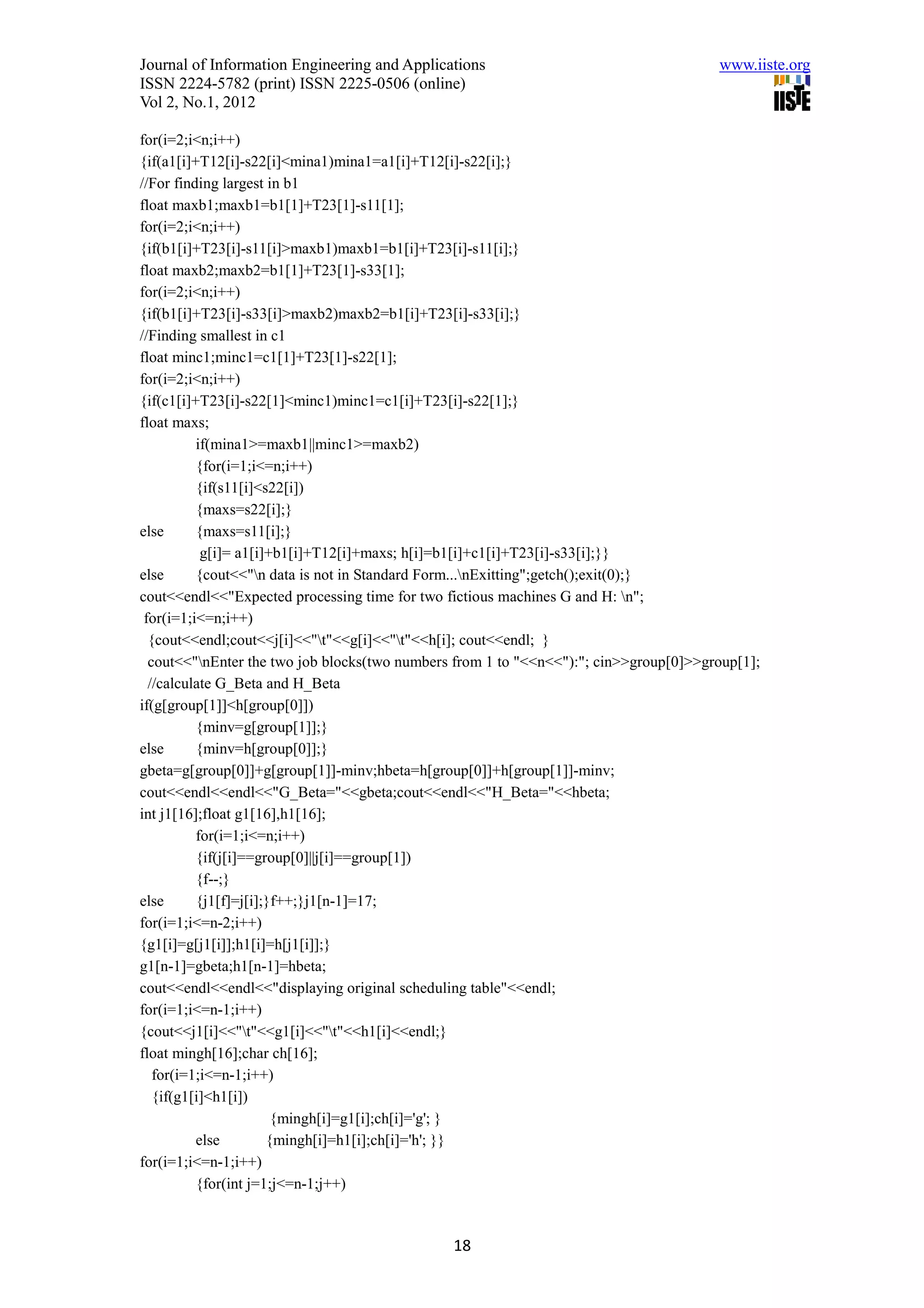 Journal of Information Engineering and Applications                                    www.iiste.org
ISSN 2224-5782 (print) ISSN 2225-0506 (online)
Vol 2, No.1, 2012

for(i=2;i<n;i++)
{if(a1[i]+T12[i]-s22[i]<mina1)mina1=a1[i]+T12[i]-s22[i];}
//For finding largest in b1
float maxb1;maxb1=b1[1]+T23[1]-s11[1];
for(i=2;i<n;i++)
{if(b1[i]+T23[i]-s11[i]>maxb1)maxb1=b1[i]+T23[i]-s11[i];}
float maxb2;maxb2=b1[1]+T23[1]-s33[1];
for(i=2;i<n;i++)
{if(b1[i]+T23[i]-s33[i]>maxb2)maxb2=b1[i]+T23[i]-s33[i];}
//Finding smallest in c1
float minc1;minc1=c1[1]+T23[1]-s22[1];
for(i=2;i<n;i++)
{if(c1[i]+T23[i]-s22[1]<minc1)minc1=c1[i]+T23[i]-s22[1];}
float maxs;
          if(mina1>=maxb1||minc1>=maxb2)
          {for(i=1;i<=n;i++)
          {if(s11[i]<s22[i])
          {maxs=s22[i];}
else      {maxs=s11[i];}
           g[i]= a1[i]+b1[i]+T12[i]+maxs; h[i]=b1[i]+c1[i]+T23[i]-s33[i];}}
else      {cout<<"n data is not in Standard Form...nExitting";getch();exit(0);}
cout<<endl<<"Expected processing time for two fictious machines G and H: n";
 for(i=1;i<=n;i++)
  {cout<<endl;cout<<j[i]<<"t"<<g[i]<<"t"<<h[i]; cout<<endl; }
  cout<<"nEnter the two job blocks(two numbers from 1 to "<<n<<"):"; cin>>group[0]>>group[1];
  //calculate G_Beta and H_Beta
if(g[group[1]]<h[group[0]])
          {minv=g[group[1]];}
else      {minv=h[group[0]];}
gbeta=g[group[0]]+g[group[1]]-minv;hbeta=h[group[0]]+h[group[1]]-minv;
cout<<endl<<endl<<"G_Beta="<<gbeta;cout<<endl<<"H_Beta="<<hbeta;
int j1[16];float g1[16],h1[16];
          for(i=1;i<=n;i++)
          {if(j[i]==group[0]||j[i]==group[1])
          {f--;}
else      {j1[f]=j[i];}f++;}j1[n-1]=17;
for(i=1;i<=n-2;i++)
{g1[i]=g[j1[i]];h1[i]=h[j1[i]];}
g1[n-1]=gbeta;h1[n-1]=hbeta;
cout<<endl<<endl<<"displaying original scheduling table"<<endl;
for(i=1;i<=n-1;i++)
{cout<<j1[i]<<"t"<<g1[i]<<"t"<<h1[i]<<endl;}
float mingh[16];char ch[16];
   for(i=1;i<=n-1;i++)
   {if(g1[i]<h1[i])
                       {mingh[i]=g1[i];ch[i]='g'; }
          else        {mingh[i]=h1[i];ch[i]='h'; }}
for(i=1;i<=n-1;i++)
          {for(int j=1;j<=n-1;j++)



                                               18
 