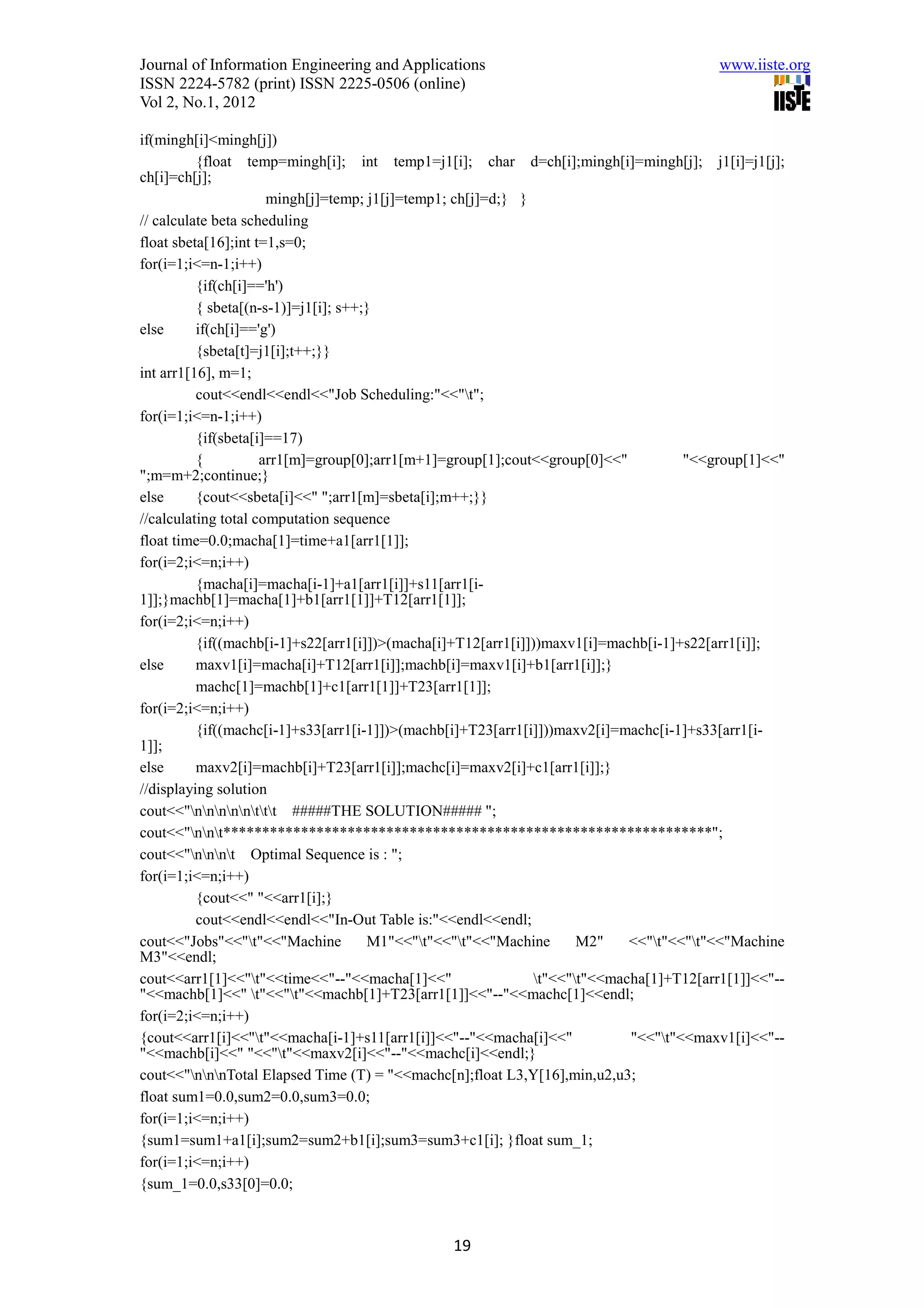 Journal of Information Engineering and Applications                                      www.iiste.org
ISSN 2224-5782 (print) ISSN 2225-0506 (online)
Vol 2, No.1, 2012

if(mingh[i]<mingh[j])
          {float temp=mingh[i]; int temp1=j1[i]; char d=ch[i];mingh[i]=mingh[j]; j1[i]=j1[j];
ch[i]=ch[j];
                      mingh[j]=temp; j1[j]=temp1; ch[j]=d;} }
// calculate beta scheduling
float sbeta[16];int t=1,s=0;
for(i=1;i<=n-1;i++)
          {if(ch[i]=='h')
          { sbeta[(n-s-1)]=j1[i]; s++;}
else      if(ch[i]=='g')
          {sbeta[t]=j1[i];t++;}}
int arr1[16], m=1;
          cout<<endl<<endl<<"Job Scheduling:"<<"t";
for(i=1;i<=n-1;i++)
          {if(sbeta[i]==17)
          {          arr1[m]=group[0];arr1[m+1]=group[1];cout<<group[0]<<"           "<<group[1]<<"
";m=m+2;continue;}
else      {cout<<sbeta[i]<<" ";arr1[m]=sbeta[i];m++;}}
//calculating total computation sequence
float time=0.0;macha[1]=time+a1[arr1[1]];
for(i=2;i<=n;i++)
          {macha[i]=macha[i-1]+a1[arr1[i]]+s11[arr1[i-
1]];}machb[1]=macha[1]+b1[arr1[1]]+T12[arr1[1]];
for(i=2;i<=n;i++)
          {if((machb[i-1]+s22[arr1[i]])>(macha[i]+T12[arr1[i]]))maxv1[i]=machb[i-1]+s22[arr1[i]];
else      maxv1[i]=macha[i]+T12[arr1[i]];machb[i]=maxv1[i]+b1[arr1[i]];}
          machc[1]=machb[1]+c1[arr1[1]]+T23[arr1[1]];
for(i=2;i<=n;i++)
          {if((machc[i-1]+s33[arr1[i-1]])>(machb[i]+T23[arr1[i]]))maxv2[i]=machc[i-1]+s33[arr1[i-
1]];
else      maxv2[i]=machb[i]+T23[arr1[i]];machc[i]=maxv2[i]+c1[arr1[i]];}
//displaying solution
cout<<"nnnnnttt #####THE SOLUTION##### ";
cout<<"nnt***************************************************************";
cout<<"nnnt Optimal Sequence is : ";
for(i=1;i<=n;i++)
          {cout<<" "<<arr1[i];}
          cout<<endl<<endl<<"In-Out Table is:"<<endl<<endl;
cout<<"Jobs"<<"t"<<"Machine          M1"<<"t"<<"t"<<"Machine       M2"    <<"t"<<"t"<<"Machine
M3"<<endl;
cout<<arr1[1]<<"t"<<time<<"--"<<macha[1]<<"                   t"<<"t"<<macha[1]+T12[arr1[1]]<<"--
"<<machb[1]<<" t"<<"t"<<machb[1]+T23[arr1[1]]<<"--"<<machc[1]<<endl;
for(i=2;i<=n;i++)
{cout<<arr1[i]<<"t"<<macha[i-1]+s11[arr1[i]]<<"--"<<macha[i]<<"             "<<"t"<<maxv1[i]<<"--
"<<machb[i]<<" "<<"t"<<maxv2[i]<<"--"<<machc[i]<<endl;}
cout<<"nnnTotal Elapsed Time (T) = "<<machc[n];float L3,Y[16],min,u2,u3;
float sum1=0.0,sum2=0.0,sum3=0.0;
for(i=1;i<=n;i++)
{sum1=sum1+a1[i];sum2=sum2+b1[i];sum3=sum3+c1[i]; }float sum_1;
for(i=1;i<=n;i++)
{sum_1=0.0,s33[0]=0.0;



                                                19
 