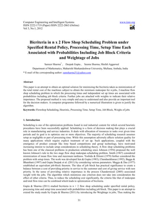 Computer Engineering and Intelligent Systems                                                   www.iiste.org
ISSN 2222-1719 (Paper) ISSN 2222-2863 (Online)
Vol 3, No.1, 2012




     Bicriteria in n x 2 Flow Shop Scheduling Problem under
    Specified Rental Policy, Processing Time, Setup Time Each
    Associated with Probabilities Including Job Block Criteria
                       and Weightage of Jobs
                     Sameer Sharma* ,    Deepak Gupta ,     Seema Sharma, Shefali Aggarwal
         Department of Mathematics, Maharishi Markandeshwar University, Mullana, Ambala, India
* E-mail of the corresponding author: samsharma31@yahoo.com


Abstract
This paper is an attempt to obtain an optimal solution for minimizing the bicriteria taken as minimization of
the total rental cost of the machines subject to obtain the minimum makespan for n-jobs, 2-machine flow
shop scheduling problem in which the processing times and independent set up times are associated with
probabilities including job block criteria. Further jobs are attached with weights to indicate their relative
importance. The proposed method is very simple and easy to understand and also provide an important tool
for the decision makers. A computer programme followed by a numerical illustration is given to justify the
algorithm.
Keywords: Flowshop Scheduling, Heuristic, Processing Time, Setup Time, Job Block, Weighs of jobs


1. Introduction
Scheduling is one of the optimization problems found in real industrial content for which several heuristic
procedures have been successfully applied. Scheduling is a form of decision making that plays a crucial
role in manufacturing and service industries. It deals with allocation of resources to tasks over given time
periods and its goal is to optimize one or more objectives. The majority of scheduling research assumes
setup as negligible or part of processing time. While this assumption adversely affects solution quality for
many applications which require explicit treatment of set up. Such applications, coupled with the
emergence of product concept like time based competitions and group technology, have motivated
increasing interest to include setup considerations in scheduling theory. A flow shop scheduling problems
has been one of the classical problems in production scheduling since Johnson (1954) proposed the well
known Johnson’s rule in the two stage flow shop makespan scheduling problem. Smith (1967) considered
minimization of mean flow time and maximum tardiness. Yoshida & Hitomi (1979) further considered the
problem with setup times. The work was developed Sen & Gupta (1983), Chandasekharan (1992), Bagga &
Bhambani (1997) and Gupta Deepak et al. (2011) by considering various parameters. Maggu & Das (1977)
established an equivalent job-block theorem. The idea of job block has practical significance to create a
balance between a cost of providing priority in service to the customer and cost of giving service with non
priority. In the sense of providing relative importance in the process Chandermouli (2005) associated
weight with the jobs. The algorithm which minimizes one criterion does not take into consideration the
effect of other criteria. Thus, to reduce the scheduling cost significantly, the criteria like that of makespan
and total flow time can be combined which leads to optimization of bicriteria.
Gupta & Sharma (2011) studied bicriteria in n × 2 flow shop scheduling under specified rental policy,
processing time and setup time associated with probabilities including job block. This paper is an attempt to
extend the study made by Gupta & Sharma (2011) by introducing the Weightage in jobs, Thus making the


                                                      31
 