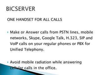 ONE HANDSET FOR ALL CALLS Make or Answer calls from PSTN lines, mobile networks, Skype, Google Talk, H.323, SIP and VoIP calls on your regular phones or PBX for Unified Telephony. Avoid mobile radiation while answering cellular calls in the office. 