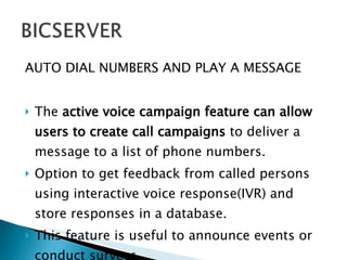AUTO DIAL NUMBERS AND PLAY A MESSAGE The  active voice campaign feature can allow users to create call campaigns  to deliver a message to a list of phone numbers. Option to get feedback from called persons using interactive voice response(IVR) and store responses in a database.  This feature is useful to announce events or conduct surveys. 
