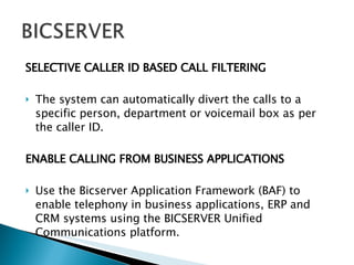 SELECTIVE CALLER ID BASED CALL FILTERING The system can automatically divert the calls to a specific person, department or voicemail box as per the caller ID. ENABLE CALLING FROM BUSINESS APPLICATIONS Use the Bicserver Application Framework (BAF) to enable telephony in business applications, ERP and CRM systems using the BICSERVER Unified Communications platform. . 