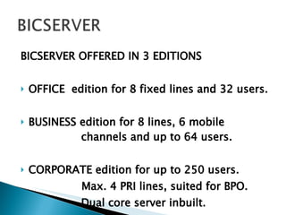 BICSERVER OFFERED IN 3 EDITIONS OFFICE  edition for 8 fixed lines and 32 users. BUSINESS edition for 8 lines, 6 mobile    channels and up to 64 users.  CORPORATE edition for up to 250 users. Max. 4 PRI lines, suited for BPO.   Dual core server inbuilt. 