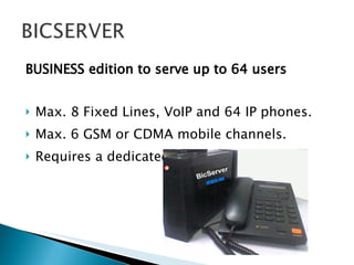 BUSINESS edition to serve up to 64 users Max. 8 Fixed Lines, VoIP and 64 IP phones. Max. 6 GSM or CDMA mobile channels. Requires a dedicated PC with 1GB RAM. 