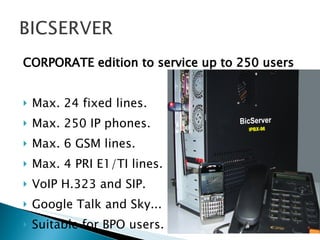 CORPORATE edition to service up to 250 users Max. 24 fixed lines.  Max. 250 IP phones. Max. 6 GSM lines. Max. 4 PRI E1/TI lines. VoIP H.323 and SIP. Google Talk and Sky... Suitable for BPO users. 