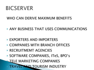 WHO CAN DERIVE MAXIMUM BENEFITS ANY BUSINESS THAT USES COMMUNICATIONS  EXPORTERS AND IMPORTERS COMPANIES WITH BRANCH OFFICES RECRUITMEMT AGENCIES SOFTWARE COMPANIES, ITeS, BPO’s TELE MARKETING COMPANIES TRAVEL AND TOURISM INDUSTRY 