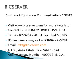 Business Information Communications SERVER Visit www.bicserver.com for more details or Contact BICNET INFOSERVICES PVT. LTD. Tel: +91(22)2847-0101 Fax: 2847-0285. US customers may call +1(360)227-5781. Email:  [email_address] J-136, Ansa Estate, Saki Vihar Road, Andheri(east), Mumbai-400072. INDIA. 