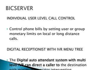 INDIVIDUAL USER LEVEL CALL CONTROL Control phone bills by setting user or group monetary limits on local or long distance calls. DIGITAL RECEPTIONIST WITH IVR MENU TREE The  Digital auto attendant system with multi level IVR can direct a caller to  the destination with minimum operator intervention. 