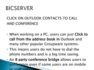 CLICK ON OUTLOOK CONTACTS TO CALL  AND CONFERENCE When working on a PC, users can just  Click to call from the address book in  Outlook and many other popular Groupware systems.  This means users do not have to dial the phone numbers and is a big time saving.  An  8 party conference bridge  allows users to conference even if some users are on mobile or VoIP calls. 