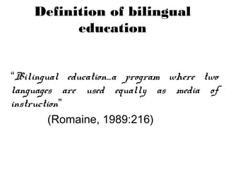 “Bilingual education…a program where two
languages are used equally as media of
instruction”
(Romaine, 1989:216)
Definition of bilingual
education
 