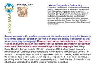July-Sep, 2003                    Mother Tongue–Best for Learning
                                            I attended a conference on Multilingual Education for the
                                            Minority Languages of Asia at Bangkok on 6-8 November,
                                            2003. The conference was sponsored by Mahidol
                                            University, Bangkok, UNESCO, and Summer Institute of
                                            Linguistics (SIL). Nearly three hundred representatives
                                            from various government, voluntary, and academic
                                            institutions around Asia met to discuss topics related to
                                            language and education. Among them were 15 Indian
                                            delegates representing Government and Non Government
                                            Organisations.




Several speakers in the conference stressed the need of using the mother tongue in
the primary stages of education in order to improve the quality of education as well
as for preserving the language. Research has proven that students who learn basic
reading and writing skills in their mother tongue perform better later in school than
those whose basic education is solely through a second language. Prof. Udaya
Singh, Director, Central Institute of Indian Languages (CIIL), Mysore gave a plenary
presentation on “Language Development and Nation Building in Multilingual Context”. In
sub-group meetings a large number of papers was presented covering a wide spectrum of
theoretical and practical issues. Eleven papers were presented on problems and issues
pertaining to India. One of them was presented by me on the initiatives of Janshala in the
education of tribal children, and the issue of medium of instruction.
 