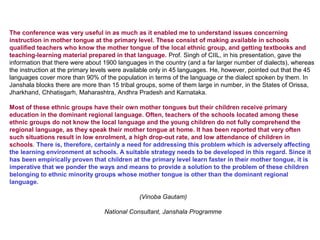 The conference was very useful in as much as it enabled me to understand issues concerning
instruction in mother tongue at the primary level. These consist of making available in schools
qualified teachers who know the mother tongue of the local ethnic group, and getting textbooks and
teaching-learning material prepared in that language. Prof. Singh of CIIL, in his presentation, gave the
information that there were about 1900 languages in the country (and a far larger number of dialects), whereas
the instruction at the primary levels were available only in 45 languages. He, however, pointed out that the 45
languages cover more than 90% of the population in terms of the language or the dialect spoken by them. In
Janshala blocks there are more than 15 tribal groups, some of them large in number, in the States of Orissa,
Jharkhand, Chhatisgarh, Maharashtra, Andhra Pradesh and Karnataka.

Most of these ethnic groups have their own mother tongues but their children receive primary
education in the dominant regional language. Often, teachers of the schools located among these
ethnic groups do not know the local language and the young children do not fully comprehend the
regional language, as they speak their mother tongue at home. It has been reported that very often
such situations result in low enrolment, a high drop-out rate, and low attendance of children in
schools. There is, therefore, certainly a need for addressing this problem which is adversely affecting
the learning environment at schools. A suitable strategy needs to be developed in this regard. Since it
has been empirically proven that children at the primary level learn faster in their mother tongue, it is
imperative that we ponder the ways and means to provide a solution to the problem of these children
belonging to ethnic minority groups whose mother tongue is other than the dominant regional
language.

                                               (Vinoba Gautam)

                                  National Consultant, Janshala Programme
 