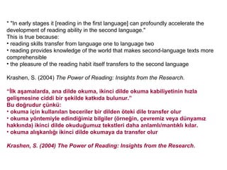 * "In early stages it [reading in the first language] can profoundly accelerate the
development of reading ability in the second language."
This is true because:
• reading skills transfer from language one to language two
• reading provides knowledge of the world that makes second-language texts more
comprehensible
• the pleasure of the reading habit itself transfers to the second language

Krashen, S. (2004) The Power of Reading: Insights from the Research.

“İlk aşamalarda, ana dilde okuma, ikinci dilde okuma kabiliyetinin hızla
gelişmesine ciddi bir şekilde katkıda bulunur.”
Bu doğrudur çünkü:
• okuma için kullanılan beceriler bir dilden öteki dile transfer olur
• okuma yöntemiyle edindiğimiz bilgiler (örneğin, çevremiz veya dünyamız
hakkında) ikinci dilde okuduğumuz tekstleri daha anlamlı/mantıklı kılar.
• okuma alışkanlığı ikinci dilde okumaya da transfer olur

Krashen, S. (2004) The Power of Reading: Insights from the Research.
 