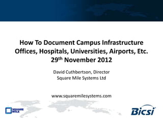 How To Document Campus Infrastructure
Offices, Hospitals, Universities, Airports, Etc.
29th November 2012
David Cuthbertson, Director
Square Mile Systems Ltd
www.squaremilesystems.com
 
