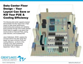 WeRackYourWorld.com
Data Center Floor
Design – Your
Layout Can Save or
Kill Your PUE &
Cooling Efficiency
The following data center upgrade proposal
demonstrates how floor layout has a major
impact on data center performance.
Implementing best practices and validating
those practices through CFD models allowed
Great Lakes to suggest a new layout that
would provide an improved PUE, cooling
costs reduction, and increased ROI.
Jason Hallenbeck, DCDC, explains the
concepts behind how data center floor
design can save or kill your PUE and
cooling efficiency—as found in this
proposal. Find Jason presenting
at the BICSI Fall Conference on
September 14th at 1:30pm.
 