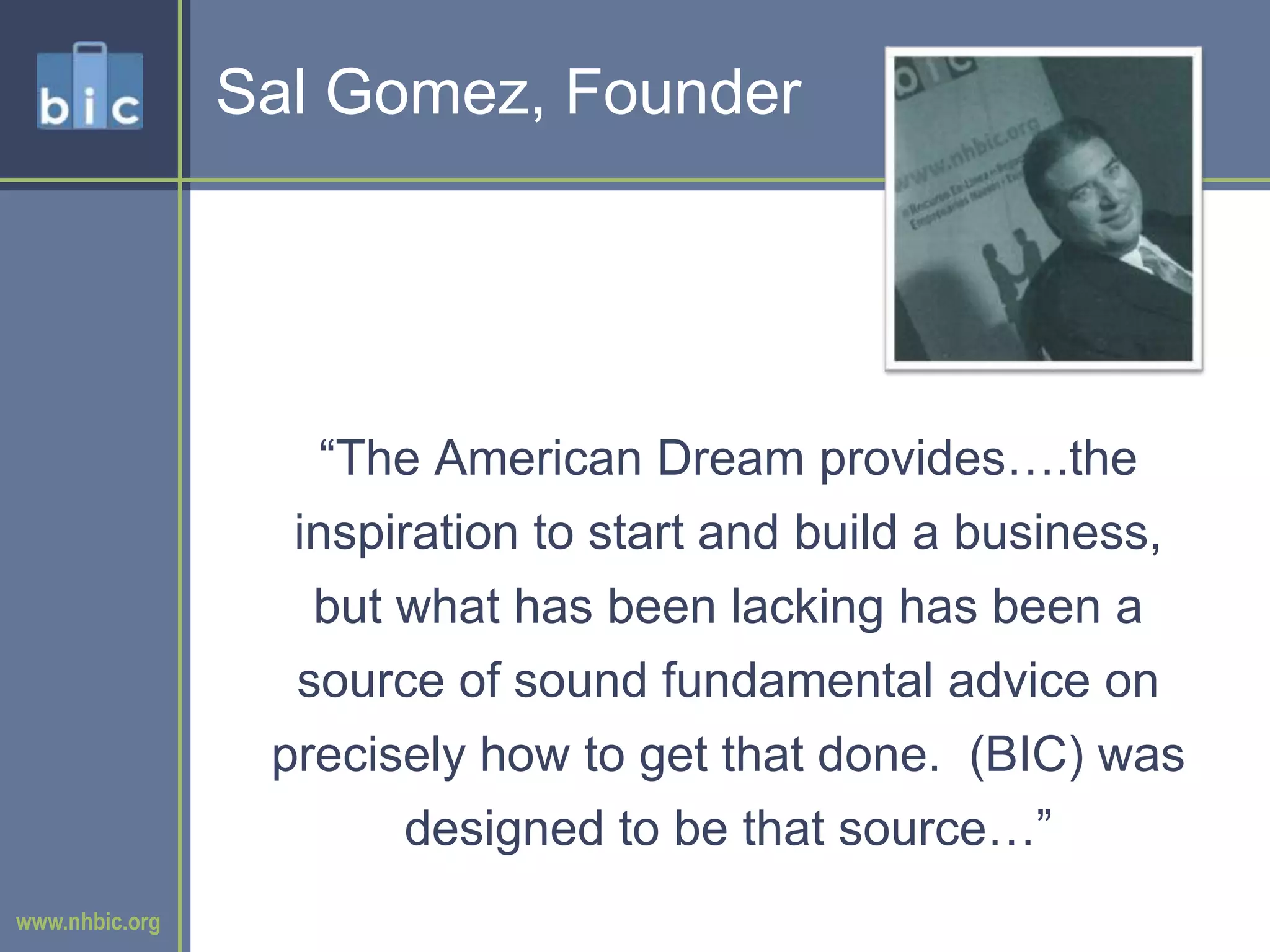 Sal Gomez, Founder“The American Dream provides….the inspiration to start and build a business, but what has been lacking has been a source of sound fundamental advice on precisely how to get that done.  (BIC) was designed to be that source…”