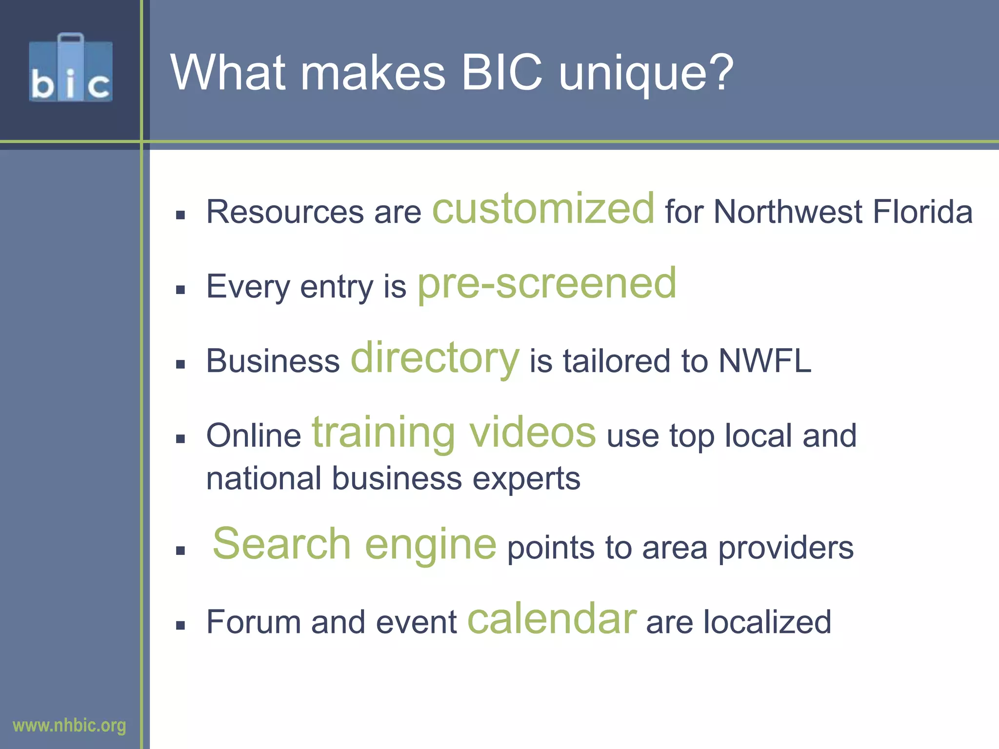 What makes BIC unique?Resources are customized for Northwest FloridaEvery entry is pre-screened Business directory is tailored to NWFLOnline training videos use top local and national business expertsSearch engine points to area providersForum and event calendar are localized