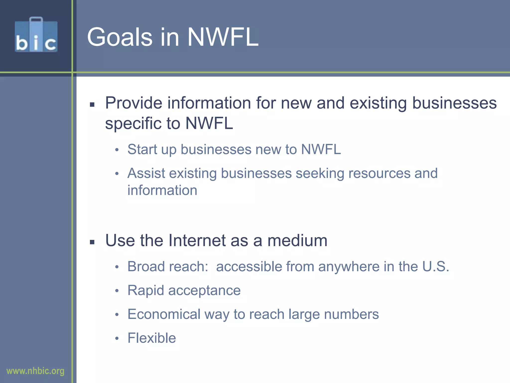 Goals in NWFLProvide information for new and existing businesses specific to NWFLStart up businesses new to NWFLAssist existing businesses seeking resources and informationUse the Internet as a mediumBroad reach:  accessible from anywhere in the U.S.Rapid acceptanceEconomical way to reach large numbersFlexible