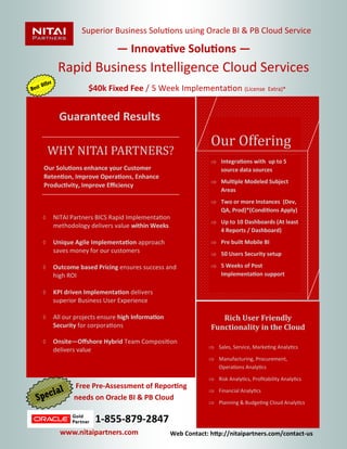 Rapid Business Intelligence Cloud Services 
$40k Fixed Fee / 5 Week Implementation (License Extra)* 
Our Offering 
 Integrations with up to 5 source data sources 
 Multiple Modeled Subject Areas 
 Two or more Instances (Dev, QA, Prod)*(Conditions Apply) 
 Up to 10 Dashboards (At least 4 Reports / Dashboard) 
 Pre built Mobile BI 
 50 Users Security setup 
 5 Weeks of Post Implementation support 
Superior Business Solutions using Oracle BI & PB Cloud Service 
 NITAI Partners BICS Rapid Implementation methodology delivers value within Weeks 
 Unique Agile Implementation approach saves money for our customers 
 Outcome based Pricing ensures success and high ROI 
 KPI driven Implementation delivers superior Business User Experience 
 All our projects ensure high Information Security for corporations 
 Onsite—Offshore Hybrid Team Composition delivers value 
WHY NITAI PARTNERS? 
Our Solutions enhance your Customer Retention, Improve Operations, Enhance Productivity, Improve Efficiency 
Rich User Friendly Functionality in the Cloud 
 Sales, Service, Marketing Analytics 
 Manufacturing, Procurement, Operations Analytics 
 Risk Analytics, Profitability Analytics 
 Financial Analytics 
 Planning & Budgeting Cloud Analytics 
Guaranteed Results 
— Innovative Solutions — 
Free Pre-Assessment of Reporting needs on Oracle BI & PB Cloud 
1-855-879-2847 
www.nitaipartners.com 
Web Contact: http://nitaipartners.com/contact-us 