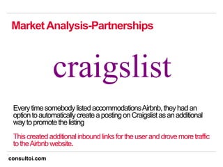 11
MarketAnalysis-Partnerships
EverytimesomebodylistedaccommodationsAirbnb,theyhadan
optiontoautomaticallycreateapostingonCraigslistasanadditional
waytopromotethelisting
Thiscreatedadditionalinboundlinksfortheuseranddrovemoretraffic
totheAirbnbwebsite.
consultoi.com
 