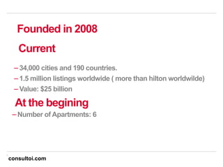 8
− 34,000 cities and 190 countries.
− 1.5 million listings worldwide ( more than hilton worldwilde)
− Value: $25 billion
Current
Founded in 2008
At the begining
− Number of Apartments: 6
consultoi.com
 