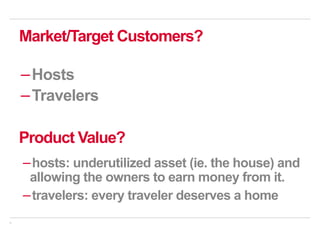 9
Market/Target Customers?
− Hosts
− Travelers
Product Value?
− hosts: underutilized asset (ie. the house) and
allowing the owners to earn money from it.
− travelers: every traveler deserves a home
 