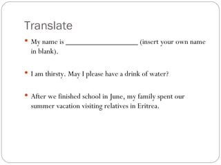 Translate My name is __________________ (insert your own name in blank). I am thirsty. May I please have a drink of water?  After we finished school in June, my family spent our summer vacation visiting relatives in Eritrea.  