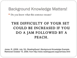 Background Knowledge Matters! Do you know what this sentence means? THE DIFFICULTY OF YOUR SET COULD BE INCREASED IF YOU DO A JAM FOLLOWED BY A PEACH. Jones, R. (2006, July 19).  ReadingQuest | Background Knowledge Example . Retrieved October 15, 2009, from http://www.readingquest.org/premises.html 