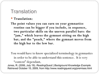 Translation Translation: The point values you can earn on your gymnastics routine can be bigger if you include, in sequence, two particular skills on the uneven parallel bars: the "jam," which leaves the gymnast sitting on the high bar; and the "peach," where the gymnast moves from the high bar to the low bar. You would have to know specialized terminology in gymnastics in order to be able to understand this sentence.  It is very “context” dependant . Jones, R. (2006, July 19).  ReadingQuest | Background Knowledge Example . Retrieved October 15, 2009, from http://www.readingquest.org/premises.html 