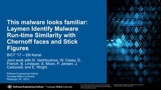 1
This malware looks familiar: Laymen Identify Malware
Run-time Similarity with Chernoff faces and Stick Figures
© 2016 Carnegie Mellon University
[DISTRIBUTION STATEMENT A] This material has been approved
for public release and unlimited distribution.
BICT 2017
Software Engineering Institute
Carnegie Mellon University
Pittsburgh, PA 15213
This malware looks familiar: Laymen Identify Malware
Run-time Similarity with Chernoff faces and Stick Figures
© 2016 Carnegie Mellon University
[DISTRIBUTION STATEMENT A] This material has been approved
for public release and unlimited distribution.
This malware looks familiar:
Laymen Identify Malware
Run-time Similarity with
Chernoff faces and Stick
Figures
BICT ‘17 -- Elli Kanal
Joint work with N. VanHoudnos, W. Casey, D.
French, B. Lindauer, S. Moon, P. Jansen, J.
Carbonell, and E. Wright
 